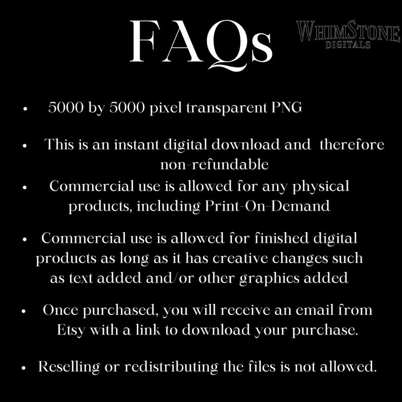 May include: FAQs for a digital download of a 5000 by 5000 pixel transparent PNG image. This instant download is non-refundable. Commercial use is allowed for physical products, including print-on-demand, and for finished digital products with creative changes. You will receive an email with a download link after purchase. Reselling or redistributing the files is not allowed.