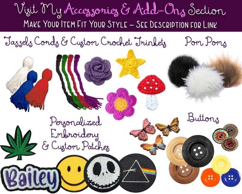 This image shows all of the cool accessories you can add on to your items you purchase from my shoppe. Add buttons, pom poms, and patches to your totes and scarfs! Add tassels, cords, crochet stars and roses to your beanies.  Purchase personalized name badges and custom embroidered patches. All handmade and customized to your liking. Add a fun pot leaf or happy face to your hat!  View the “ADD ON PAGES” link in the description or selection the “ACCESSORIES AND ADD ONS” section in my shoppe