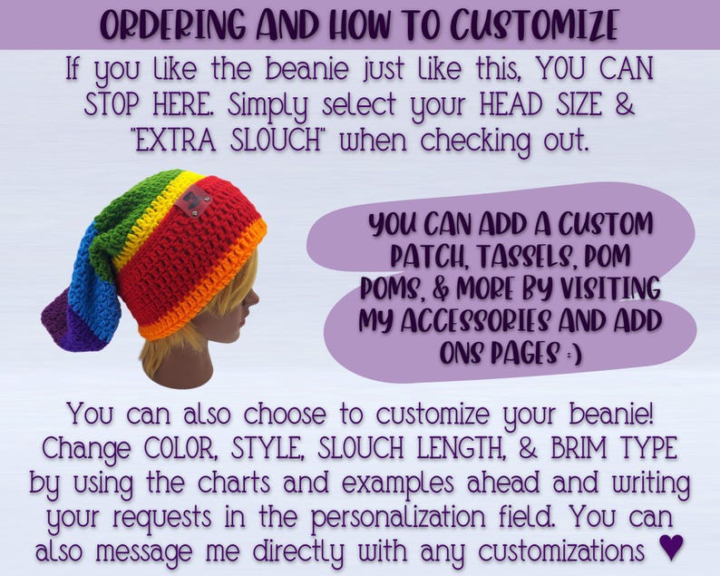 IMAGE SHOWS PIC OF BEANIE AND READS: "ordering and how to customize- If you like the beanie just like this, simply select your HEAD SIZE & EXTRA SLOUCH"
You can add a custom patch, Tassel, pom pom, & More by visiting my ACCESSORIES AND ADD ONS pages :) You can also choose to customize your beanie! Change COLOR, STYLE, SLOUCH LENGTH & BRIM TYPE by using the charts and examples ahead and writing your requests in the personalization field. You can also message me directly with any customizations