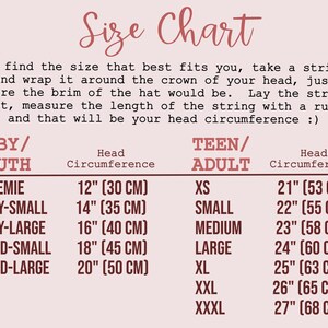 SIZE CHART:  In summary: to find your head circumference, measure around the crown of your head, just where the brim of the hat would be. Sizes listed below are head circumferences
BABY AND CHILD SIZES
→ Preemie - 12" (30 cm)
→ Baby Small - 14" (35 cm)
→ Baby Large  - 16" (40 cm)
→ Child Small - 18" (45 cm)
→ Child Large - 20" (50 cm)
TEEN/ADULT SIZES
→ XS - 21" (53 cm) 
→ SMALL - 22" (55 cm)
→ MEDIUM - 23" (58 cm)
→ LARGE - 24" (60 cm)
→ XL - 25” (63 cm)
→ XXL - 26” (65 cm)
→ XXXL - 27” (68 cm)