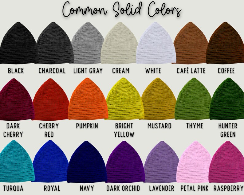 IMAGE SHOWS MANY SOLID COLORS OF PIXIE BEANIES.  IMAGE READS "COMMON SOLID COLORS"  
TOP ROW FROM LEFT TO RIGHT READS: "BLACK, CHARCOAL, LIGHT GRAY, CREAM, WHITE, CAFE LATTE, COFFEE"
MIDDLE ROW READS: "DARK CHERRY, CHERRY RED, PUMPKIN, BRIGHT YELLOW, MUSTARD, THYME, HUNTER GREEN"
LAST ROW READS: "TURQUA, ROYAL, NAVY, DARK ORCHID, LAVENDER, PETAL PINK, RASPBERRY"

IF YOU LIKE ANY OF THESE COLORS, SIMPLY WRITE YOUR PREFERENCE IN THE PERSONALIZATION FIELD