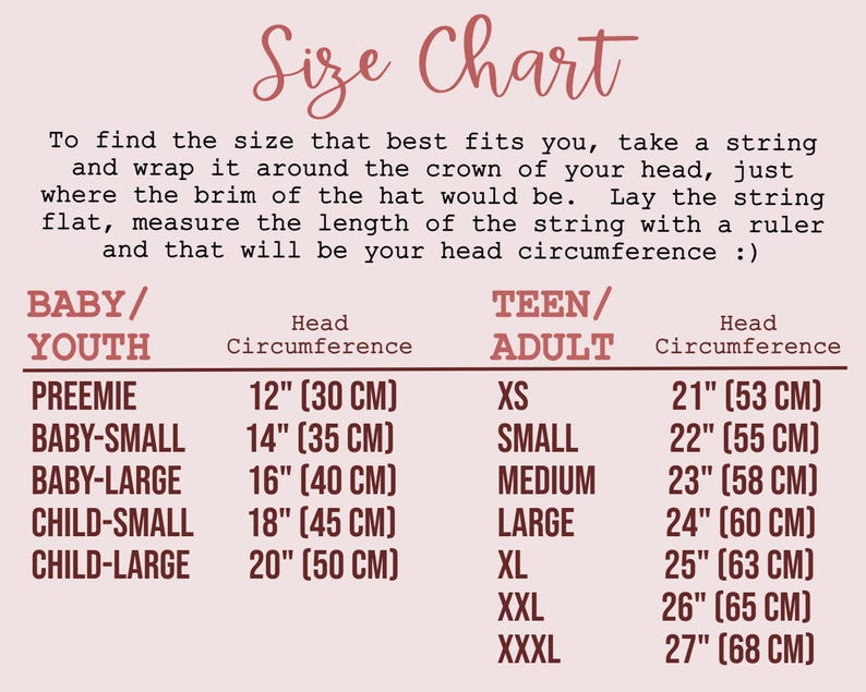 SIZE CHART:  In summary: to find your head circumference, measure around the crown of your head, just where the brim of the hat would be. Sizes listed below are head circumferences
BABY AND CHILD SIZES
→ Preemie - 12" (30 cm)
→ Baby Small - 14" (35 cm)
→ Baby Large  - 16" (40 cm)
→ Child Small - 18" (45 cm)
→ Child Large - 20" (50 cm)
TEEN/ADULT SIZES
→ XS - 21" (53 cm) 
→ SMALL - 22" (55 cm)
→ MEDIUM - 23" (58 cm)
→ LARGE - 24" (60 cm)
→ XL - 25” (63 cm)
→ XXL - 26” (65 cm)
→ XXXL - 27” (68 cm)