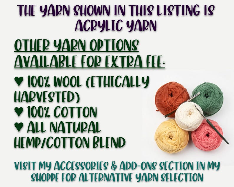 IMAGE READS: 
"THE YARN SHOWN IN THIS LISTING IS ACRYLIC YARN.  OTHER YARN OPTIONS AVAILABLE FOR EXTRA FEE: 
- 100% WOOL (ETHICALLY HARVESTED)
- 100% COTTON
- ALL NATURAL HEMP/COTTON BLEND
VISIT MY ACCESSORIES & ADD-ONS SECTION IN MY SHOPPE FOR ALTERNATIVE YARN SELECTIONS"
