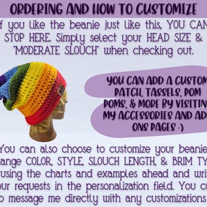IMAGE SHOWS PIC OF BEANIE AND READS: "ordering and how to customize- If you like the beanie just like this, simply select your HEAD SIZE & MODERATE SLOUCH"
You can add a custom patch, Tassel, pom pom, & More by visiting my ACCESSORIES AND ADD ONS pages :) You can also choose to customize your beanie! Change COLOR, STYLE, SLOUCH LENGTH & BRIM TYPE by using the charts and examples ahead and writing your requests in the personalization field. You can also message me directly with any customizations