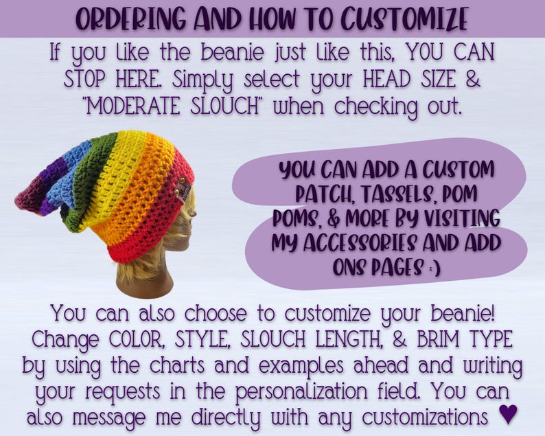 IMAGE SHOWS PIC OF BEANIE AND READS: "ordering and how to customize- If you like the beanie just like this, simply select your HEAD SIZE & MODERATE SLOUCH"
You can add a custom patch, Tassel, pom pom, & More by visiting my ACCESSORIES AND ADD ONS pages :) You can also choose to customize your beanie! Change COLOR, STYLE, SLOUCH LENGTH & BRIM TYPE by using the charts and examples ahead and writing your requests in the personalization field. You can also message me directly with any customizations