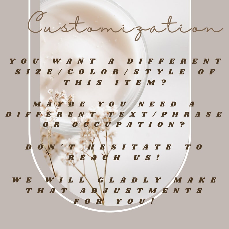May include: A text overlay on a light brown background with a floral image in the center. The text reads "Customization. You want a different size/color/style of this item? Maybe you need a different text/phrase or occupation? Don't hesitate to reach us! We will gladly make that adjustments for you!"