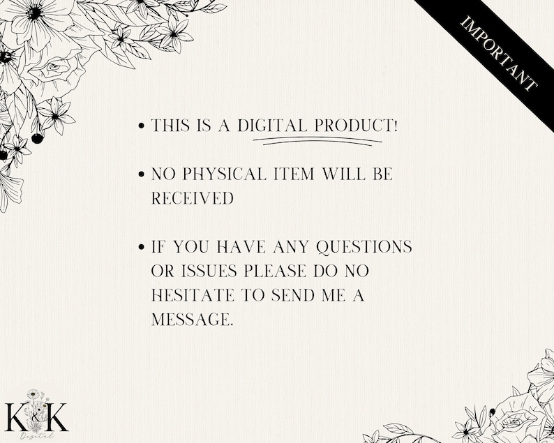 May include: A black and white image with text that reads "IMPORTANT" in the top right corner. The text below reads "This is a digital product! No physical item will be received. If you have any questions or issues please do no hesitate to send me a message." The text is surrounded by floral designs.