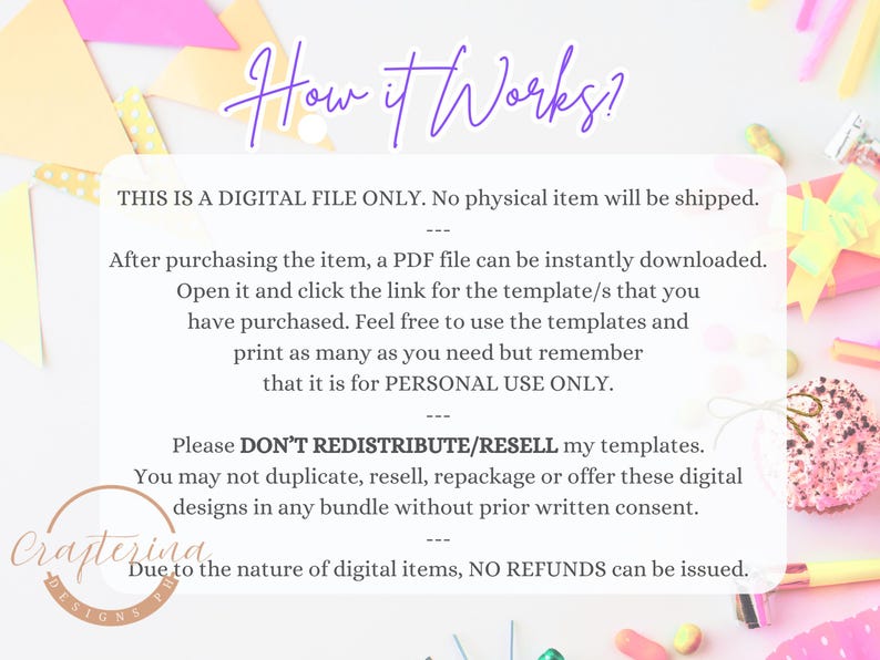 May include: Text on a white background with a pink, yellow, and green confetti design. The text reads "How it Works?"  "This is a digital file only. No physical item will be shipped."  "After purchasing the item, a PDF file can be instantly downloaded. Open it and click the link for the template/s that you have purchased. Feel free to use the templates and print as many as you need but remember that it is for personal use only."  "Please don't redistribute/resell my templates. You may not duplicate, resell, repackage or offer these digital designs in any bundle without prior written consent."  "Due to the nature of digital items, no refunds can be issued."