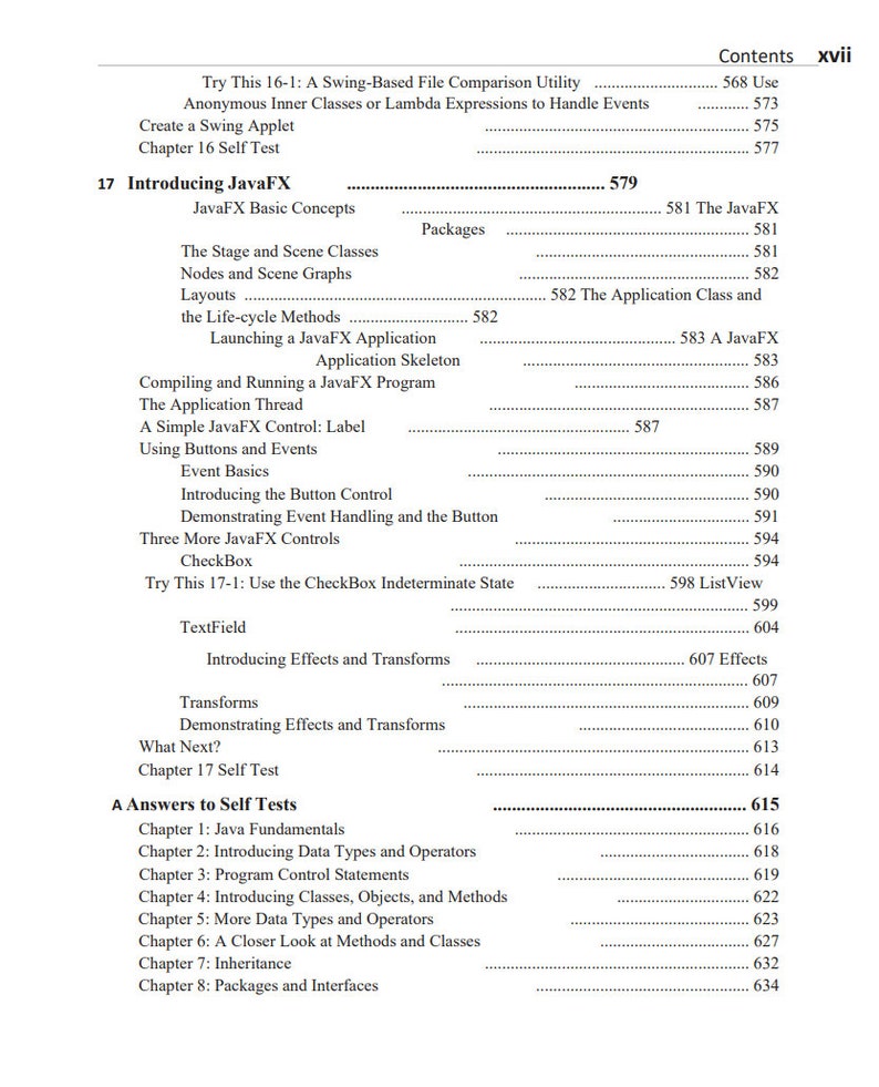 May include: A black and white image of a book's table of contents. The book is titled "Introducing JavaFX" and lists topics such as "JavaFX Basic Concepts", "The Stage and Scene Classes", "Nodes and Scene Graphs", "Layouts", "The Life-cycle Methods", "Launching a JavaFX Application", "Compiling and Running a JavaFX Program", "The Application Thread", "A Simple JavaFX Control: Label", "Using Buttons and Events", "Event Basics", "Introducing the Button Control", "Demonstrating Event Handling and the Button", "Three More JavaFX Controls", "CheckBox", "Try This 17-1: Use the CheckBox Indeterminate State", "TextField", "Introducing Effects and Transforms", "Transforms", "Demonstrating Effects and Transforms", "What Next?", "Chapter 17 Self Test", "A Answers to Self Tests", "Chapter 1: Java Fundamentals", "Chapter 2: Introducing Data Types and Operators", "Chapter 3: Program Control Statements", "Chapter 4: Introducing Classes, Objects, and Methods", "Chapter 5: More Data Types and Operators", "Chapter 6: A Closer Look at Methods and Classes", "Chapter 7: Inheritance", "Chapter 8: Packages and Interfaces".