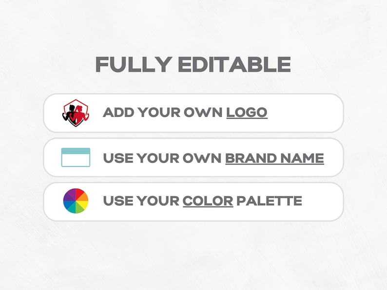 May include: A white background with the text "FULLY EDITABLE" in black. Three buttons with white backgrounds and black text. The first button has a red and black logo of two figures in a shield. The text on the first button is "ADD YOUR OWN LOGO". The second button has a white rectangle. The text on the second button is "USE YOUR OWN BRAND NAME". The third button has a colorful circle with seven segments. The text on the third button is "USE YOUR COLOR PALETTE".