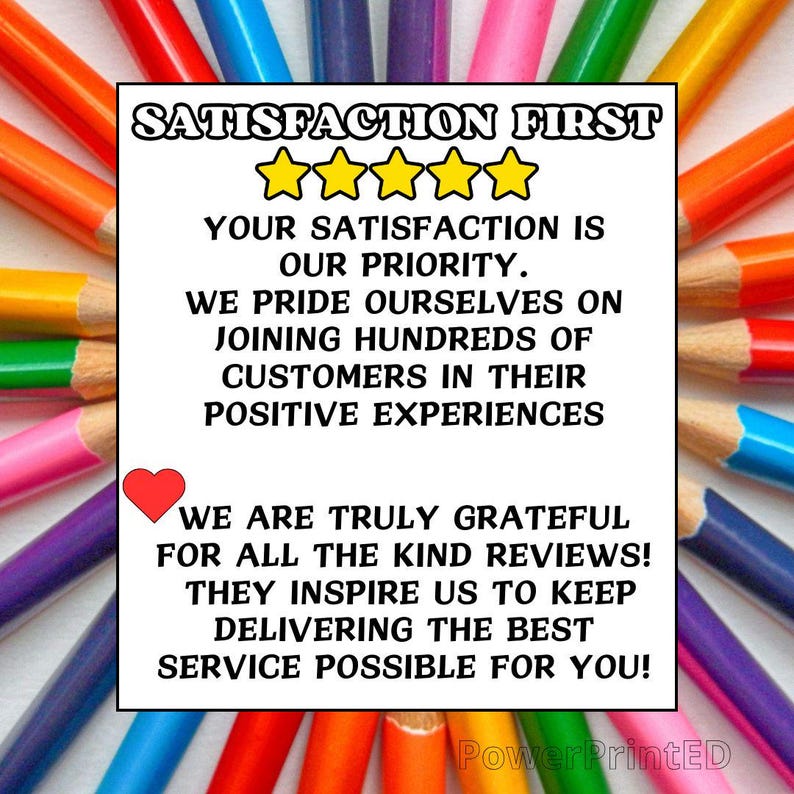 May include: A white card with the text "SATISFACTION FIRST" in black letters, followed by five gold stars. The text continues with "YOUR SATISFACTION IS OUR PRIORITY. WE PRIDE OURSELVES ON JOINING HUNDREDS OF CUSTOMERS IN THEIR POSITIVE EXPERIENCES. WE ARE TRULY GRATEFUL FOR ALL THE KIND REVIEWS! THEY INSPIRE US TO KEEP DELIVERING THE BEST SERVICE POSSIBLE FOR YOU!" The card is surrounded by a border of colorful pencils.