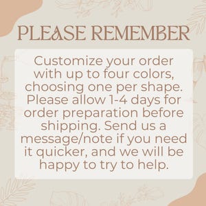 May include: A text-based image with a light brown background and a white box containing the text "PLEASE REMEMBER Customize your order with up to four colors, choosing one per shape. Please allow 1-4 days for order preparation before shipping. Send us a message/note if you need it quicker, and we will be happy to try to help."