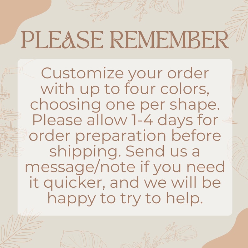 May include: A text-based image with a light brown background and a white box containing the text "PLEASE REMEMBER Customize your order with up to four colors, choosing one per shape. Please allow 1-4 days for order preparation before shipping. Send us a message/note if you need it quicker, and we will be happy to try to help."