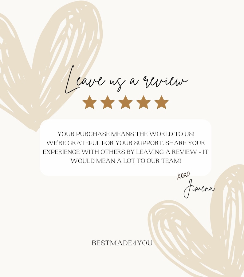 May include: A graphic with a heart-shaped design and the text "Leave us a review" with five gold stars. The text "YOUR PURCHASE MEANS THE WORLD TO US! WE'RE GRATEFUL FOR YOUR SUPPORT. SHARE YOUR EXPERIENCE WITH OTHERS BY LEAVING A REVIEW - IT WOULD MEAN A LOT TO OUR TEAM! XOXO Jimena BESTMADE4YOU" is also included.