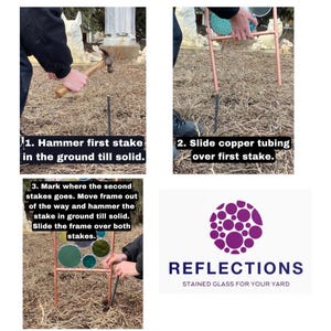 May include: Instructions for building a stained glass garden stake. The first step is to hammer a metal stake into the ground. The second step is to slide copper tubing over the stake. The third step is to hammer a second stake into the ground and slide the frame over both stakes. The image also includes the logo for Reflections Stained Glass for Your Yard.