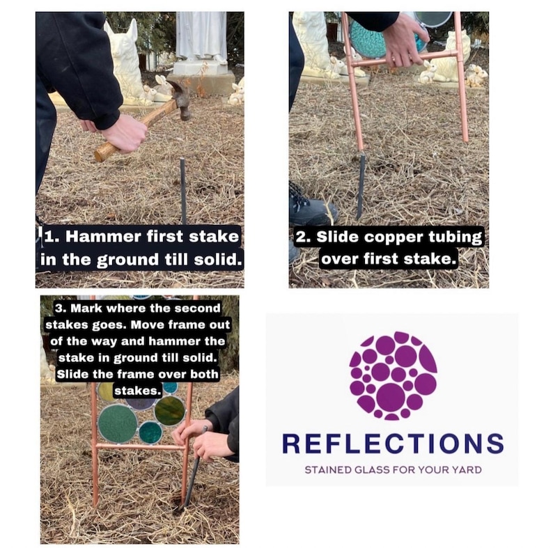 May include: Instructions for building a stained glass garden stake. The first step is to hammer a metal stake into the ground. The second step is to slide copper tubing over the stake. The third step is to hammer a second stake into the ground and slide the frame over both stakes. The image also includes the logo for Reflections Stained Glass for Your Yard.