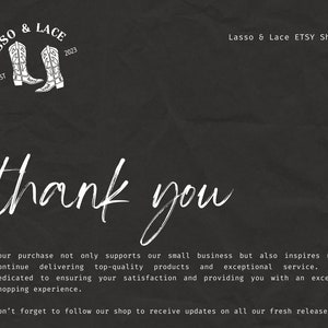 May include: A black and white thank you card with a white graphic of two cowboy boots and the text "Lasso & Lace EST 2023". The text "Lasso & Lace ETSY Shop" is also included. The card reads "Your purchase not only supports our small business but also inspires us to continue delivering top-quality products and exceptional service. We're dedicated to ensuring your satisfaction and providing you with an excellent shopping experience. Don't forget to follow our shop to receive updates on all our fresh releases!"