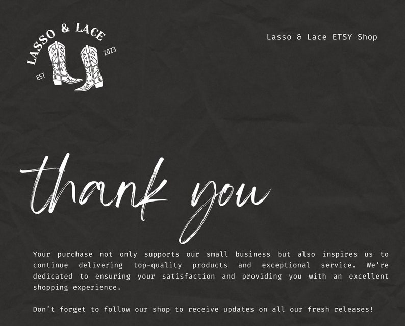 May include: A black and white thank you card with a white graphic of two cowboy boots and the text "Lasso & Lace EST 2023". The text "Lasso & Lace ETSY Shop" is also included. The card reads "Your purchase not only supports our small business but also inspires us to continue delivering top-quality products and exceptional service. We're dedicated to ensuring your satisfaction and providing you with an excellent shopping experience. Don't forget to follow our shop to receive updates on all our fresh releases!"