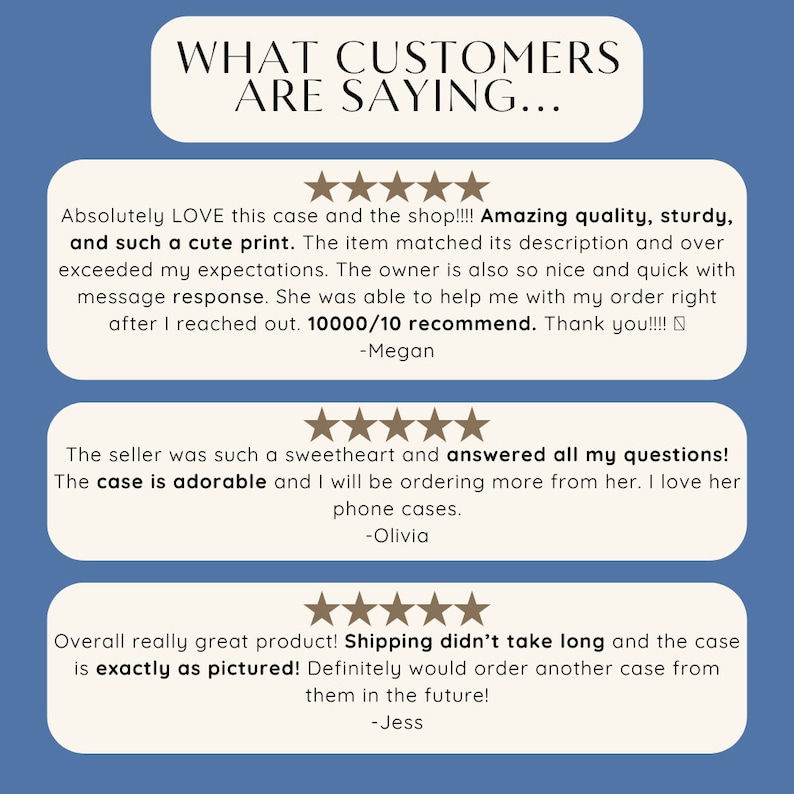 May include: Three customer reviews for a phone case. The first review says "Absolutely LOVE this case and the shop!!!! Amazing quality, sturdy, and such a cute print. The item matched its description and over exceeded my expectations. The owner is also so nice and quick with message response. She was able to help me with my order right after I reached out. 10000/10 recommend. Thank you!!!! -Megan". The second review says "The seller was such a sweetheart and answered all my questions! The case is adorable and I will be ordering more from her. I love her phone cases. -Olivia". The third review says "Overall really great product! Shipping didn't take long and the case is exactly as pictured! Definitely would order another case from them in the future! -Jess".