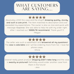 May include: Three customer reviews for a phone case. The first review says "Absolutely LOVE this case and the shop!!!! Amazing quality, sturdy, and such a cute print. The item matched its description and over exceeded my expectations. The owner is also so nice and quick with message response. She was able to help me with my order right after I reached out. 10000/10 recommend. Thank you!!!! -Megan". The second review says "The seller was such a sweetheart and answered all my questions! The case is adorable and I will be ordering more from her. I love her phone cases. -Olivia". The third review says "Overall really great product! Shipping didn't take long and the case is exactly as pictured! Definitely would order another case from them in the future! -Jess".