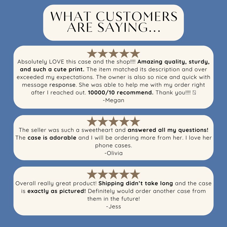May include: Three customer reviews for a phone case. The first review says "Absolutely LOVE this case and the shop!!!! Amazing quality, sturdy, and such a cute print. The item matched its description and over exceeded my expectations. The owner is also so nice and quick with message response. She was able to help me with my order right after I reached out. 10000/10 recommend. Thank you!!!! -Megan". The second review says "The seller was such a sweetheart and answered all my questions! The case is adorable and I will be ordering more from her. I love her phone cases. -Olivia". The third review says "Overall really great product! Shipping didn't take long and the case is exactly as pictured! Definitely would order another case from them in the future! -Jess".