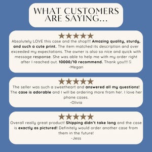 May include: Three customer reviews for a phone case. The first review says "Absolutely LOVE this case and the shop!!!! Amazing quality, sturdy, and such a cute print. The item matched its description and over exceeded my expectations. The owner is also so nice and quick with message response. She was able to help me with my order right after I reached out. 10000/10 recommend. Thank you!!!! -Megan". The second review says "The seller was such a sweetheart and answered all my questions! The case is adorable and I will be ordering more from her. I love her phone cases. -Olivia". The third review says "Overall really great product! Shipping didn't take long and the case is exactly as pictured! Definitely would order another case from them in the future! -Jess".