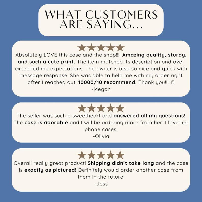 May include: Three customer reviews for a phone case. The first review says "Absolutely LOVE this case and the shop!!!! Amazing quality, sturdy, and such a cute print. The item matched its description and over exceeded my expectations. The owner is also so nice and quick with message response. She was able to help me with my order right after I reached out. 10000/10 recommend. Thank you!!!! -Megan". The second review says "The seller was such a sweetheart and answered all my questions! The case is adorable and I will be ordering more from her. I love her phone cases. -Olivia". The third review says "Overall really great product! Shipping didn't take long and the case is exactly as pictured! Definitely would order another case from them in the future! -Jess".