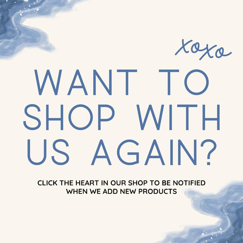May include: A white background with blue watercolour-like designs at the top and bottom. The text "xoxo" is written in cursive in the top right corner. The text "WANT TO SHOP WITH US AGAIN?" is written in blue in a sans-serif font. Below the text is a smaller sentence in blue that reads "CLICK THE HEART IN OUR SHOP TO BE NOTIFIED WHEN WE ADD NEW PRODUCTS."