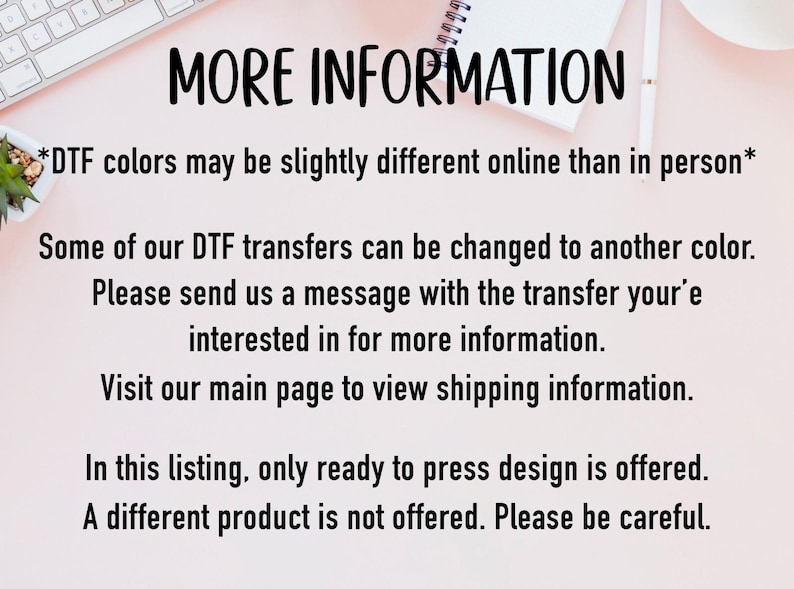 May include: Text on a pink background with the heading "MORE INFORMATION". The text explains that DTF colors may appear slightly different online than in person. It also explains that some DTF transfers can be changed to another color and that customers can contact the seller for more information. The text also states that the listing only offers ready-to-press designs and that a different product is not offered.