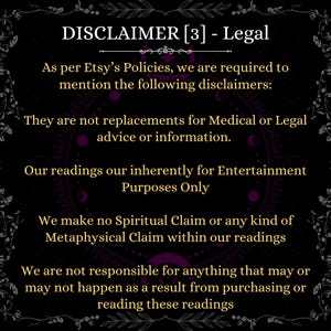 May include: A black informational graphic with gold text that reads: DISCLAIMER [3] - Legal. As per Etsy&rsquo;s Policies, we are required to mention the following disclaimers: They are not replacements for Medical or Legal advice or information. Our readings our inherently for Entertainment Purposes Only. We make no Spiritual Claim or any kind of Metaphysical Claim within our readings. We are not responsible for anything that may or may not happen as a result from purchasing or reading these readings.