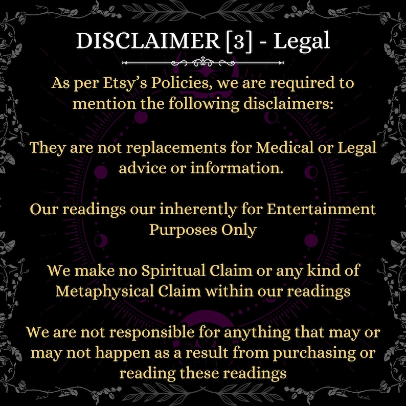 May include: A black informational graphic with gold text that reads: DISCLAIMER [3] - Legal. As per Etsy&rsquo;s Policies, we are required to mention the following disclaimers: They are not replacements for Medical or Legal advice or information. Our readings our inherently for Entertainment Purposes Only. We make no Spiritual Claim or any kind of Metaphysical Claim within our readings. We are not responsible for anything that may or may not happen as a result from purchasing or reading these readings.