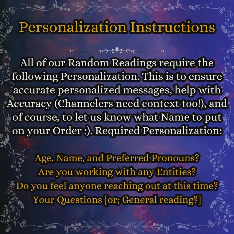 May include: A digital graphic with a dark blue and purple background featuring gold text that reads: Personalization Instructions. All of our Random Readings require the following Personalization. Required Personalization: Age, Name, and Preferred Pronouns? Are you working with any Entities? Do you feel anyone reaching out at this time? Your Questions [or; General reading?]