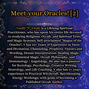 May include: A digital graphic with a dark blue and purple background featuring the text: Meet your Oracles! [2]. Vasilii V Vitalii is a Lifelong Spiritual Practitioner, who has spent his entire life devoted to studying Religious, Occult, and Spiritual Texts and Magic Systems. Self-proclaimed Magus of the Oracles; V has 10+ Years of Experience in Tarot and Divination, Channeling, Prophetic Vision's and Wording, Dream Interpretation, Healing Magic, Elemental Magic, Occult Philosophy, and Demonology / Angelology.