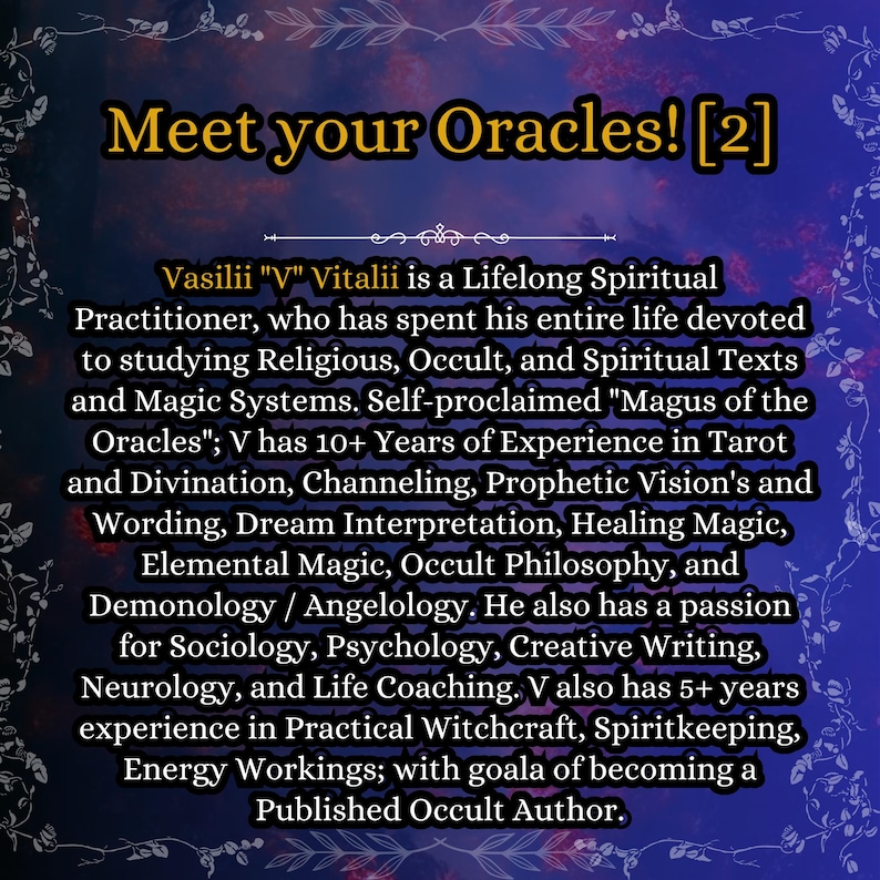 May include: A digital graphic with a dark blue and purple background featuring the text: Meet your Oracles! [2]. Vasilii V Vitalii is a Lifelong Spiritual Practitioner, who has spent his entire life devoted to studying Religious, Occult, and Spiritual Texts and Magic Systems. Self-proclaimed Magus of the Oracles; V has 10+ Years of Experience in Tarot and Divination, Channeling, Prophetic Vision's and Wording, Dream Interpretation, Healing Magic, Elemental Magic, Occult Philosophy, and Demonology / Angelology.