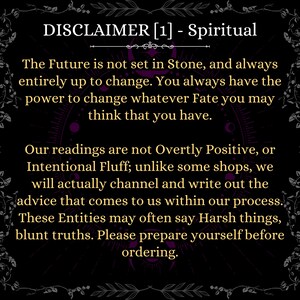 May include: A black informational graphic with gold text that reads: DISCLAIMER [1] - Spiritual. The Future is not set in Stone, and always entirely up to change. You always have the power to change whatever Fate you may think that you have. Our readings are not Overtly Positive, or Intentional Fluff; unlike some shops, we will actually channel and write out the advice that comes to us within our process. These Entities may often say Harsh things, blunt truths. Please prepare yourself before ordering.