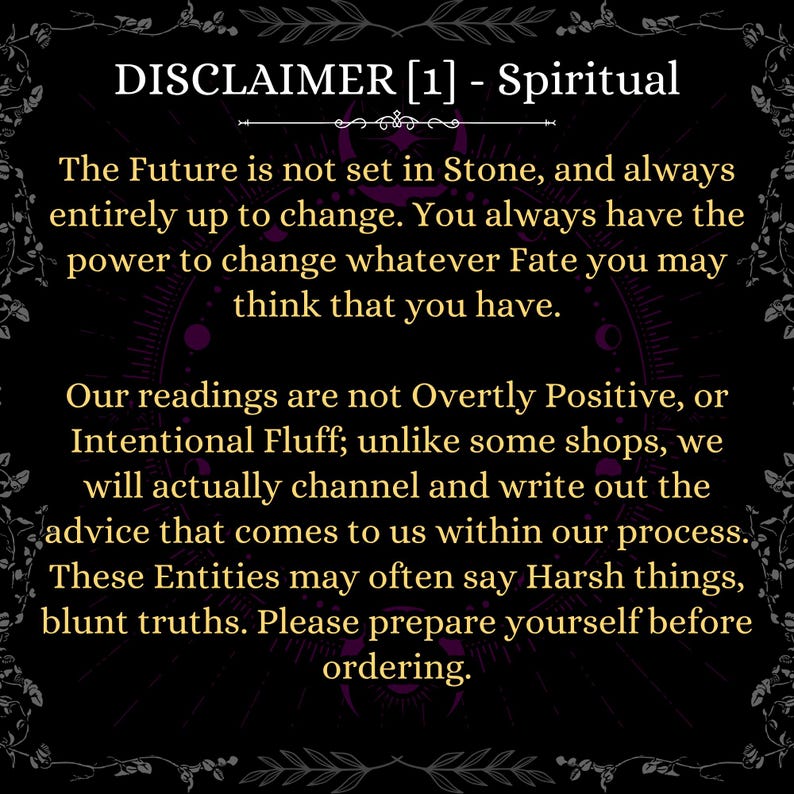 May include: A black informational graphic with gold text that reads: DISCLAIMER [1] - Spiritual. The Future is not set in Stone, and always entirely up to change. You always have the power to change whatever Fate you may think that you have. Our readings are not Overtly Positive, or Intentional Fluff; unlike some shops, we will actually channel and write out the advice that comes to us within our process. These Entities may often say Harsh things, blunt truths. Please prepare yourself before ordering.