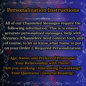 May include: A dark blue digital graphic with a decorative white floral border containing the text: Personalization Instructions. All of our Channeled Messages require the following information: Age, Name, and Preferred Pronouns, Your Relationship with Them, Are you working / Interesting in working, Your Questions / General Reading.