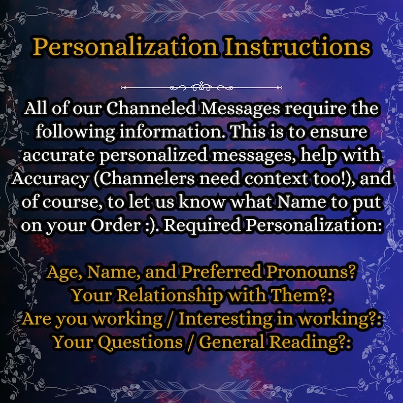 May include: A dark blue digital graphic with a decorative white floral border containing the text: Personalization Instructions. All of our Channeled Messages require the following information: Age, Name, and Preferred Pronouns, Your Relationship with Them, Are you working / Interesting in working, Your Questions / General Reading.