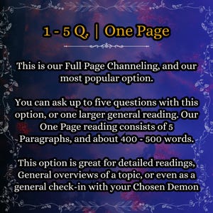 May include: A digital graphic with a dark blue and purple gradient background featuring a white floral border. The text reads: 1-5 Q. | One Page. This is our Full Page Channeling, and our most popular option. You can ask up to five questions with this option, or one larger general reading. Our One Page reading consists of 5 Paragraphs, and about 400 - 500 words. This option is great for detailed readings, General overviews of a topic, or even as a general check-in with your Chosen Demon.