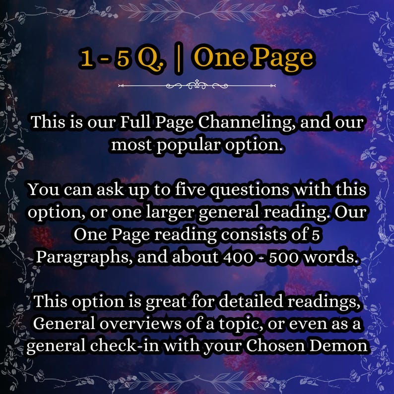 May include: A digital graphic with a dark blue and purple gradient background featuring a white floral border. The text reads: 1-5 Q. | One Page. This is our Full Page Channeling, and our most popular option. You can ask up to five questions with this option, or one larger general reading. Our One Page reading consists of 5 Paragraphs, and about 400 - 500 words. This option is great for detailed readings, General overviews of a topic, or even as a general check-in with your Chosen Demon.