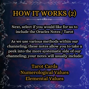 May include: A digital graphic with a dark blue and purple background featuring the text: HOW IT WORKS (2). Next, select if you would like for us to include the Oracles Notes / Tarot. As we use various methods within our channeling; these notes allow you to take a peek into the more systematic side of our channeling; your notes will usually include: Tarot Cards, Numerological Values, Elemental Values.
