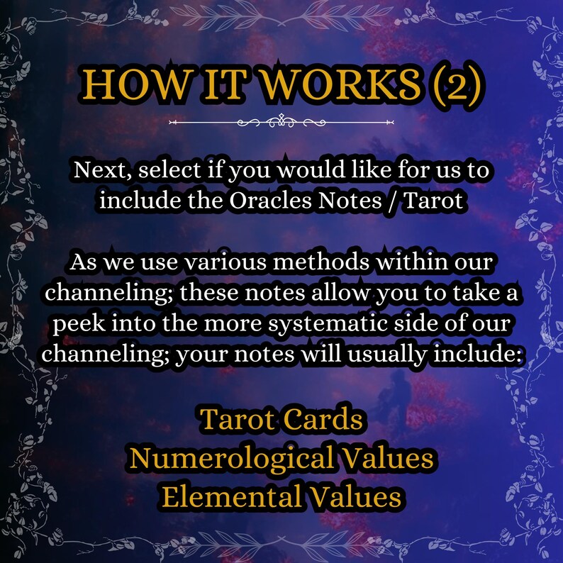May include: A digital graphic with a dark blue and purple background featuring the text: HOW IT WORKS (2). Next, select if you would like for us to include the Oracles Notes / Tarot. As we use various methods within our channeling; these notes allow you to take a peek into the more systematic side of our channeling; your notes will usually include: Tarot Cards, Numerological Values, Elemental Values.
