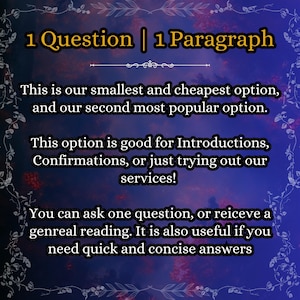 May include: A dark blue digital graphic with a floral border and yellow text that reads: 1 Question | 1 Paragraph. This is our smallest and cheapest option, and our second most popular option. This option is good for Introductions, Confirmations, or just trying out our services! You can ask one question, or reiceve a genreal reading. It is also useful if you need quick and concise answers.