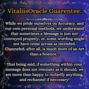 May include: A digital graphic with a dark blue and purple gradient background featuring a decorative floral border. The text reads: VitaliisOracle Guarentee: While we pride ourselves on Accuracy, and our own personal methods, we understand that sometimes a Message is just not conveyed properly; or, some wording might not have come across as intended. Channeled, after all, is much more of an Art than a Science... That being said, if something within your message does not resonate as it should; we are more than happy to reclarify anything, and rechannel if neccesary!