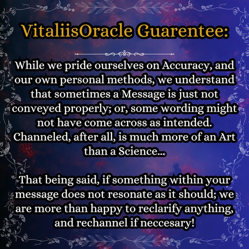 May include: A digital graphic with a dark blue and purple gradient background featuring a decorative floral border. The text reads: VitaliisOracle Guarentee: While we pride ourselves on Accuracy, and our own personal methods, we understand that sometimes a Message is just not conveyed properly; or, some wording might not have come across as intended. Channeled, after all, is much more of an Art than a Science... That being said, if something within your message does not resonate as it should; we are more than happy to reclarify anything, and rechannel if neccesary!
