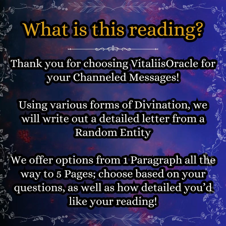 May include: A digital graphic with a dark blue and purple gradient background featuring white floral borders. The text reads: What is this reading? Thank you for choosing VitaliisOracle for your Channeled Messages! Using various forms of Divination, we will write out a detailed letter from a Random Entity. We offer options from 1 Paragraph all the way to 5 Pages; choose based on your questions, as well as how detailed you'd like your reading!