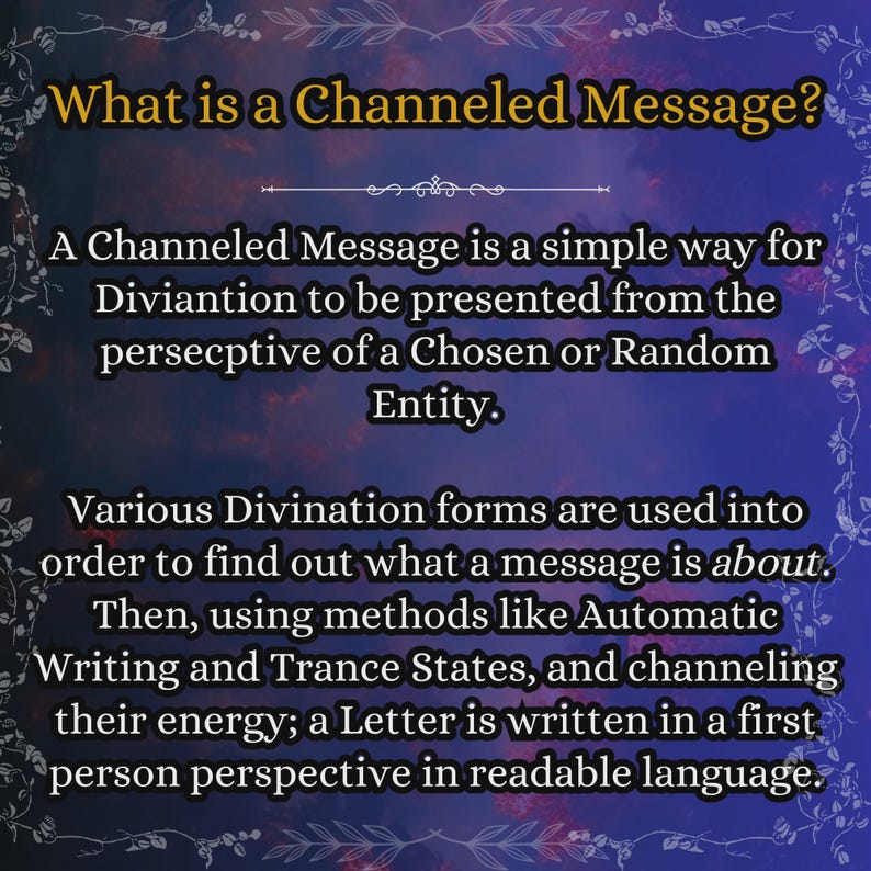 May include: A rectangular informational graphic with a dark blue and purple cloudy background featuring a decorative border. The text reads: What is a Channeled Message? A Channeled Message is a simple way for Diviantion to be presented from the persepctive of a Chosen or Random Entity. Various Divination forms are used into order to find out what a message is about. Then, using methods like Automatic Writing and Trance States, and channeling their energy; a Letter is written in a first person perspective in readable language.