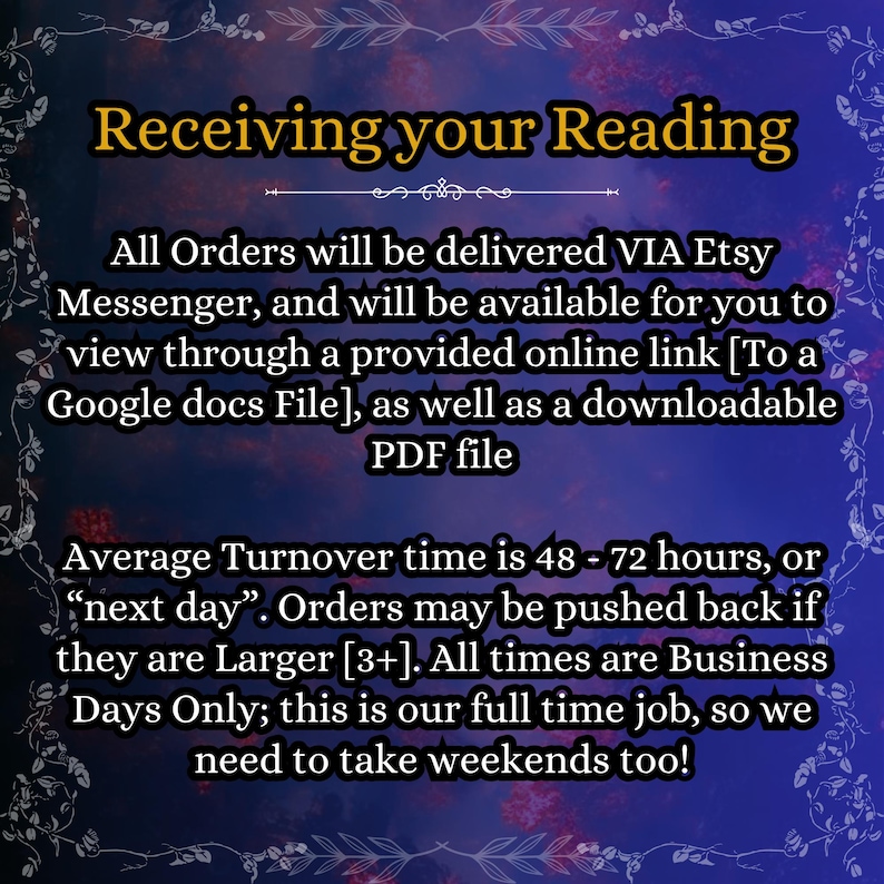 May include: A dark purple and black background with a decorative border and the text: Receiving your Reading. All Orders will be delivered VIA Etsy Messenger, and will be available for you to view through a provided online link [To a Google docs File], as well as a downloadable PDF file. Average Turnover time is 48 - 72 hours, or &ldquo;next day&rdquo;. Orders may be pushed back if they are Larger [3+]. All times are Business Days Only; this is our full time job, so we need to take weekends too!