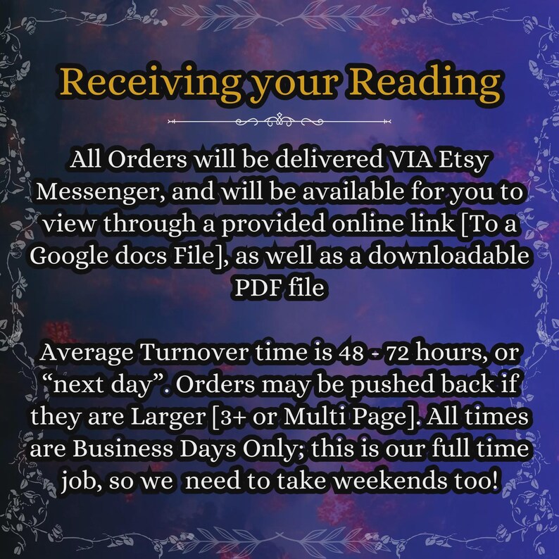 May include: A digital informational graphic with a dark blue and purple gradient background featuring a decorative floral border. The text reads: Receiving your Reading. All Orders will be delivered VIA Etsy Messenger, and will be available for you to view through a provided online link [To a Google docs File], as well as a downloadable PDF file. Average Turnover time is 48 - 72 hours, or &ldquo;next day&rdquo;. Orders may be pushed back if they are Larger [3+ or Multi Page]. All times are Business Days Only; this is our full time job, so we need to take weekends too!