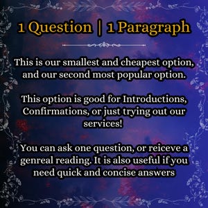 May include: A dark blue digital graphic with a floral border and yellow text that reads: 1 Question | 1 Paragraph. This is our smallest and cheapest option, and our second most popular option. This option is good for Introductions, Confirmations, or just trying out our services! You can ask one question, or reiceve a genreal reading. It is also useful if you need quick and concise answers.